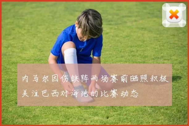 内马尔因伤缺阵两场赛前晒照积极关注巴西对海地的比赛动态