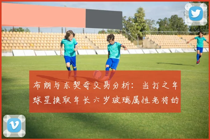 布朗与东契奇交易分析：当打之年球星换取年长六岁玻璃属性老将的利弊探讨