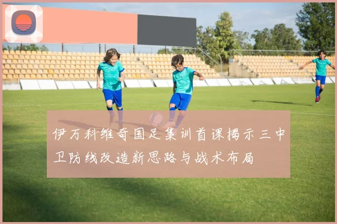 伊万科维奇国足集训首课揭示三中卫防线改造新思路与战术布局