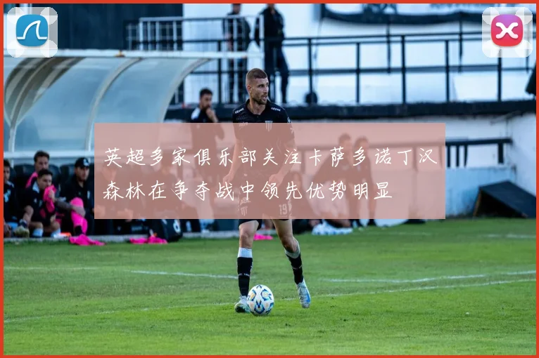 英超多家俱乐部关注卡萨多诺丁汉森林在争夺战中领先优势明显